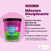 Máscara Disciplinante Xapadinha de 450 g da Lola From Rio. Alinha o fio sem química de transformação: frizz reduzido até 40 %; não altera a estrutura do fio; ampara o cabelo no calor.